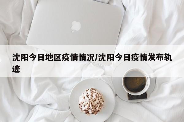 沈阳今日地区疫情情况/沈阳今日疫情发布轨迹