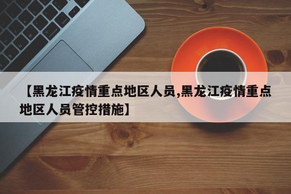 【黑龙江疫情重点地区人员,黑龙江疫情重点地区人员管控措施】