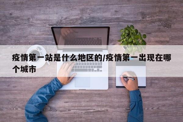疫情第一站是什么地区的/疫情第一出现在哪个城市