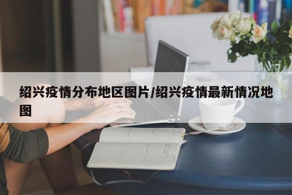 绍兴疫情分布地区图片/绍兴疫情最新情况地图