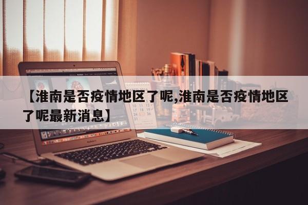 【淮南是否疫情地区了呢,淮南是否疫情地区了呢最新消息】
