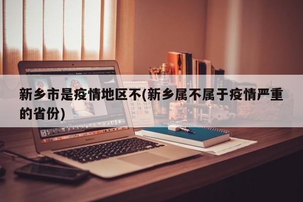 新乡市是疫情地区不(新乡属不属于疫情严重的省份)