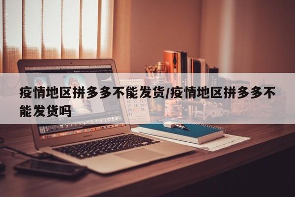 疫情地区拼多多不能发货/疫情地区拼多多不能发货吗
