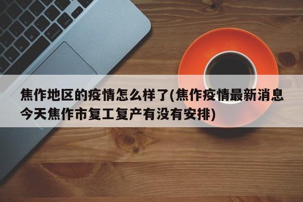 焦作地区的疫情怎么样了(焦作疫情最新消息今天焦作市复工复产有没有安排)