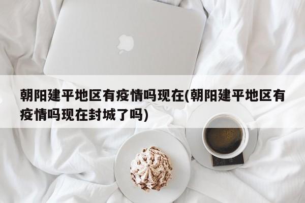 朝阳建平地区有疫情吗现在(朝阳建平地区有疫情吗现在封城了吗)