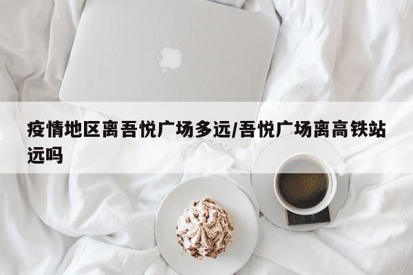 疫情地区离吾悦广场多远/吾悦广场离高铁站远吗
