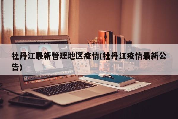 牡丹江最新管理地区疫情(牡丹江疫情最新公告)