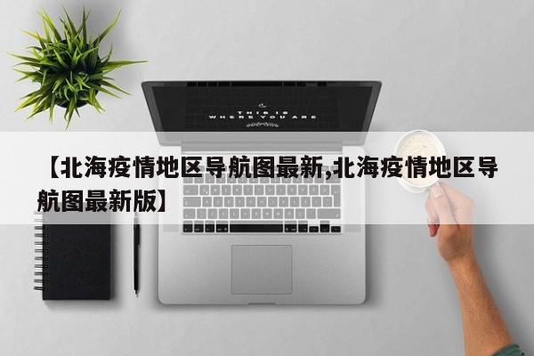 【北海疫情地区导航图最新,北海疫情地区导航图最新版】