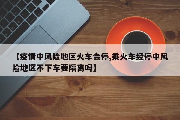【疫情中风险地区火车会停,乘火车经停中风险地区不下车要隔离吗】