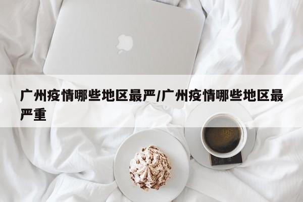 广州疫情哪些地区最严/广州疫情哪些地区最严重