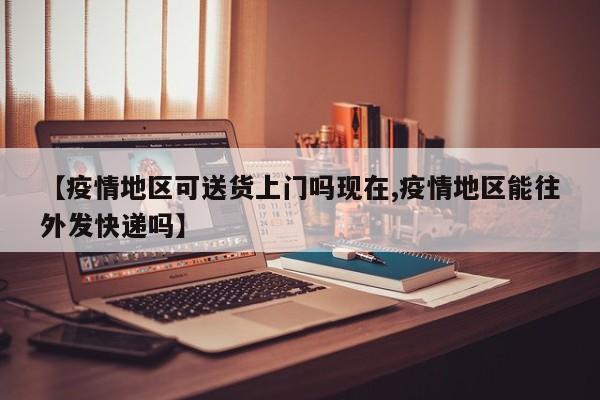 【疫情地区可送货上门吗现在,疫情地区能往外发快递吗】