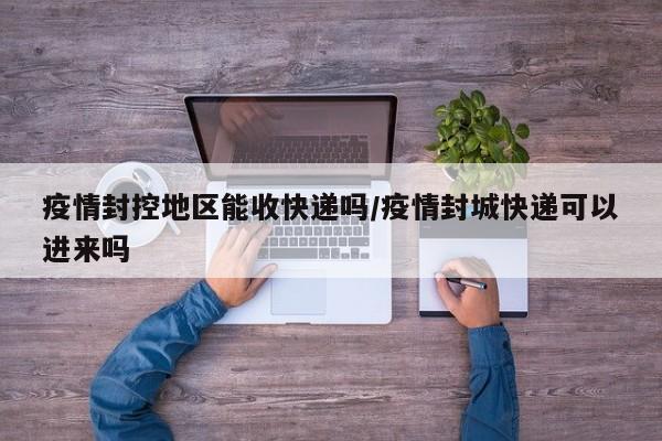 疫情封控地区能收快递吗/疫情封城快递可以进来吗
