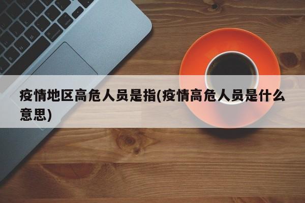 疫情地区高危人员是指(疫情高危人员是什么意思)