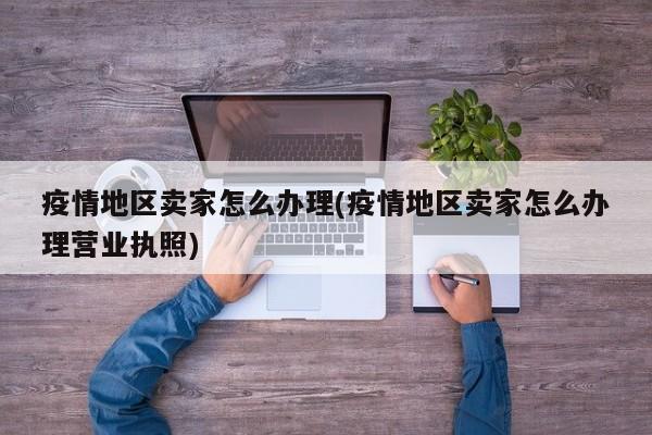 疫情地区卖家怎么办理(疫情地区卖家怎么办理营业执照)