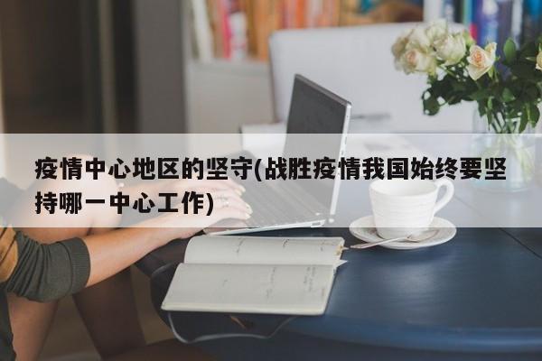 疫情中心地区的坚守(战胜疫情我国始终要坚持哪一中心工作)