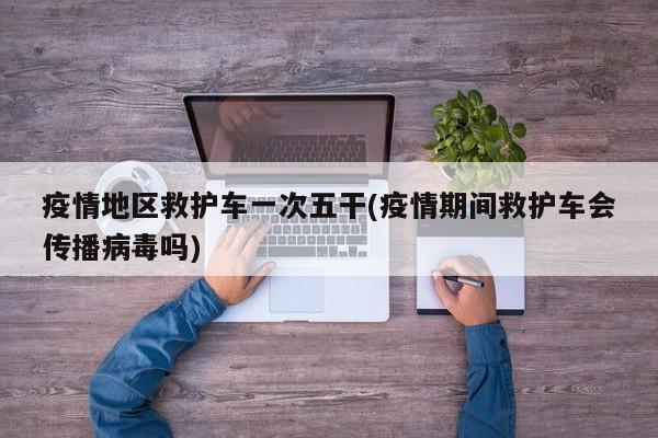 疫情地区救护车一次五干(疫情期间救护车会传播病毒吗)