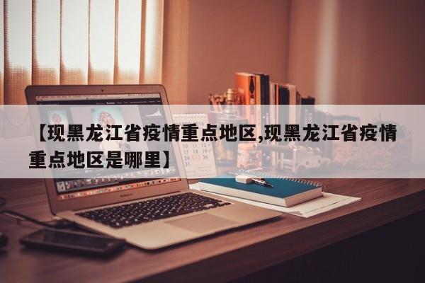 【现黑龙江省疫情重点地区,现黑龙江省疫情重点地区是哪里】