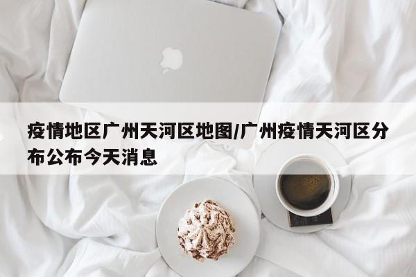 疫情地区广州天河区地图/广州疫情天河区分布公布今天消息