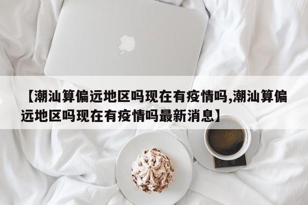 【潮汕算偏远地区吗现在有疫情吗,潮汕算偏远地区吗现在有疫情吗最新消息】