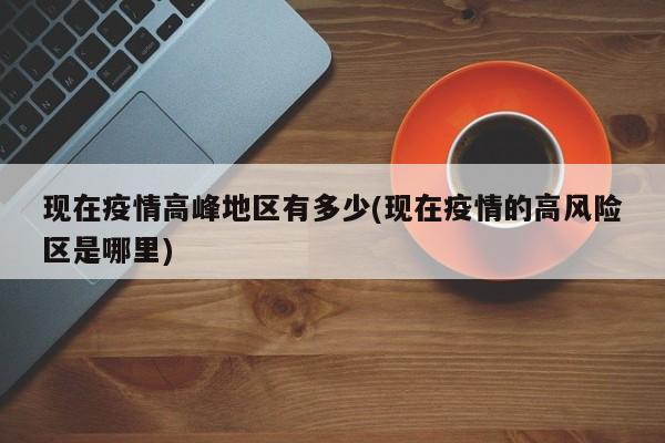 现在疫情高峰地区有多少(现在疫情的高风险区是哪里)