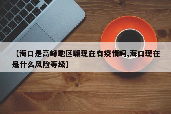 【海口是高峰地区嘛现在有疫情吗,海口现在是什么风险等级】
