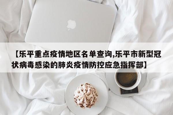 【乐平重点疫情地区名单查询,乐平市新型冠状病毒感染的肺炎疫情防控应急指挥部】
