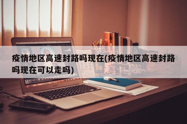 疫情地区高速封路吗现在(疫情地区高速封路吗现在可以走吗)