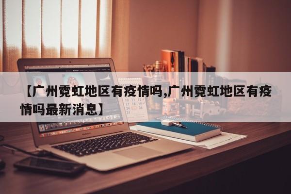 【广州霓虹地区有疫情吗,广州霓虹地区有疫情吗最新消息】