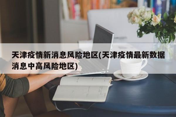 天津疫情新消息风险地区(天津疫情最新数据消息中高风险地区)