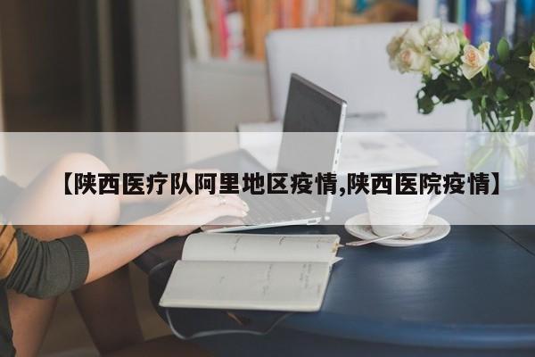【陕西医疗队阿里地区疫情,陕西医院疫情】
