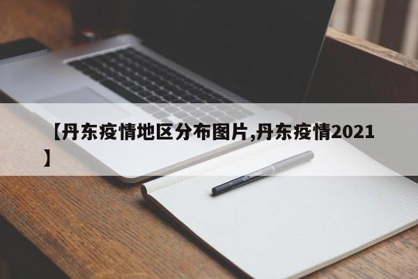 【丹东疫情地区分布图片,丹东疫情2021】