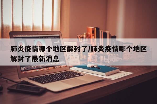 肺炎疫情哪个地区解封了/肺炎疫情哪个地区解封了最新消息