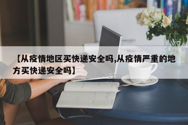 【从疫情地区买快递安全吗,从疫情严重的地方买快递安全吗】