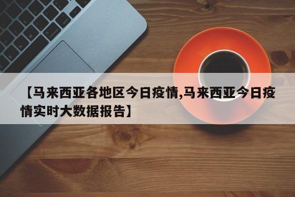 【马来西亚各地区今日疫情,马来西亚今日疫情实时大数据报告】