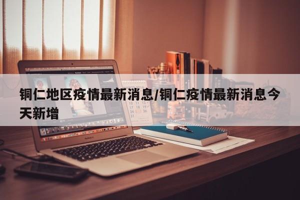 铜仁地区疫情最新消息/铜仁疫情最新消息今天新增