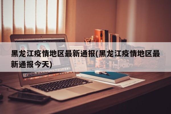 黑龙江疫情地区最新通报(黑龙江疫情地区最新通报今天)
