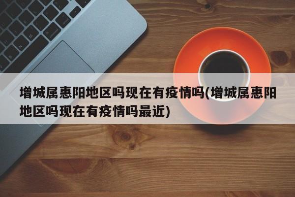 增城属惠阳地区吗现在有疫情吗(增城属惠阳地区吗现在有疫情吗最近)