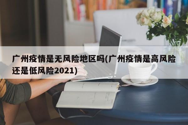 广州疫情是无风险地区吗(广州疫情是高风险还是低风险2021)
