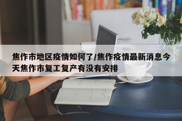 焦作市地区疫情如何了/焦作疫情最新消息今天焦作市复工复产有没有安排