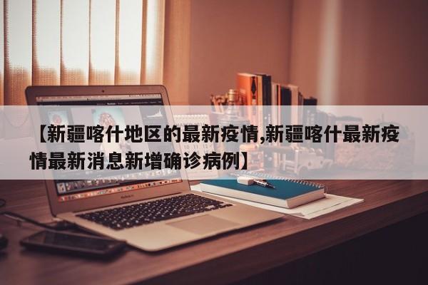 【新疆喀什地区的最新疫情,新疆喀什最新疫情最新消息新增确诊病例】