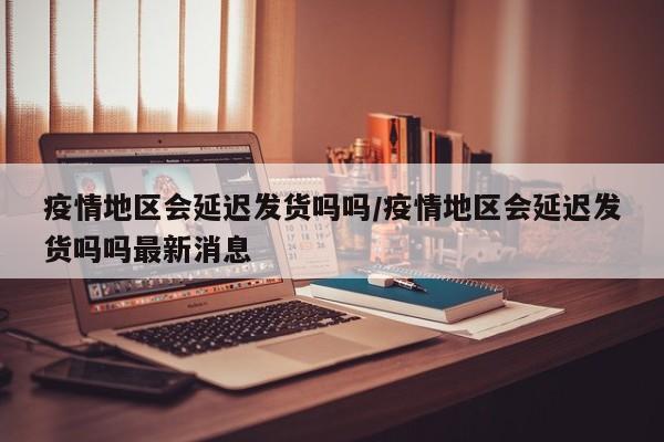 疫情地区会延迟发货吗吗/疫情地区会延迟发货吗吗最新消息