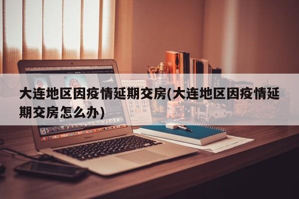 大连地区因疫情延期交房(大连地区因疫情延期交房怎么办)