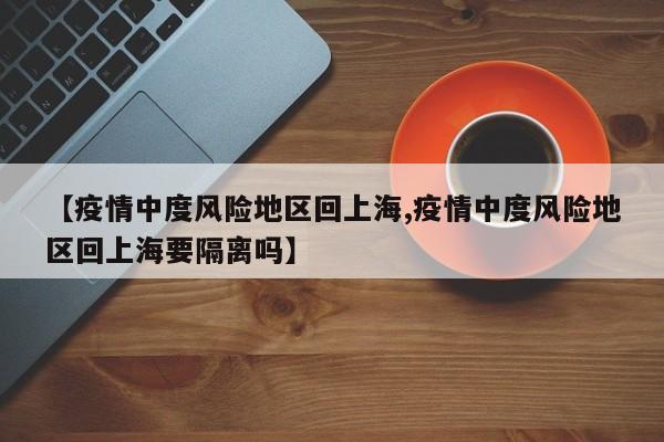 【疫情中度风险地区回上海,疫情中度风险地区回上海要隔离吗】