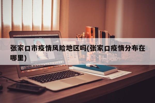 张家口市疫情风险地区吗(张家口疫情分布在哪里)