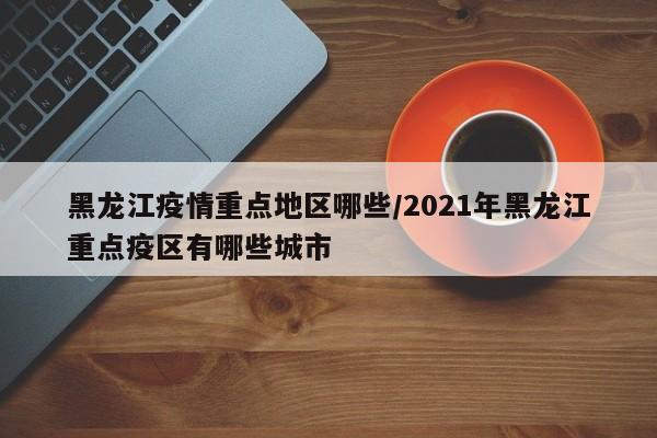 黑龙江疫情重点地区哪些/2021年黑龙江重点疫区有哪些城市