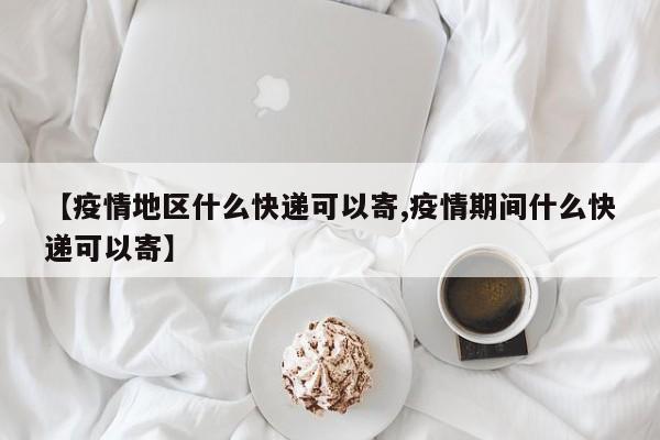 【疫情地区什么快递可以寄,疫情期间什么快递可以寄】