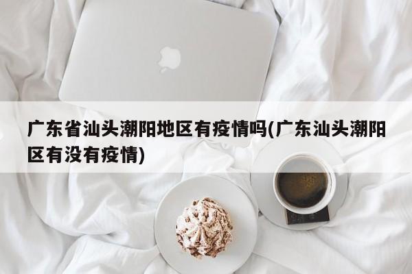 广东省汕头潮阳地区有疫情吗(广东汕头潮阳区有没有疫情)