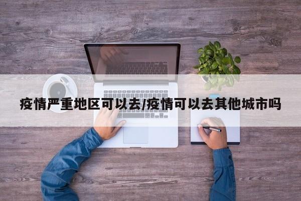 疫情严重地区可以去/疫情可以去其他城市吗