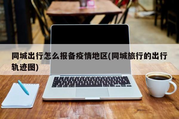 同城出行怎么报备疫情地区(同城旅行的出行轨迹图)